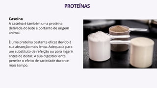 Caseína
A caseína é também uma protéina
derivada do leite e portanto de origem
animal.
È uma proteína bastante eficaz devido à
sua absorção mais lenta. Adequada para
um substituto de refeição ou para ingerir
antes de deitar. A sua digestão lenta
permite o efeito de saciedade durante
mais tempo.
PROTEÍNAS
 