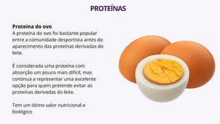 Proteína do ovo
A proteína do ovo foi bastante popular
entre a comunidade desportista antes do
aparecimento das proteínas derivadas do
leite.
É considerada uma proteína com
absorção um pouco mais difícil, mas
continua a representar uma excelente
opção para quem pretende evitar as
proteínas derivadas do leite.
Tem um ótimo valor nutricional e
biológico
PROTEÍNAS
 