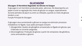 Glucagon: O Hormônio Regulador da Glicose no Sangue
O glucagon é um hormônio produzido pelas pâncreas. Ele desempenha um
papel crucial na regulação dos níveis de glicose no sangue, especialmente
durante períodos de jejum ou entre as refeições, quando os níveis de glicose
tendem a cair.
Função Principal do Glucagon
O glucagon atua aumentando a glicose no sangue ao estimular processos
metabólicos no fígado. Suas ações principais incluem:
Glicogenólise: Quebra do glicogênio armazenado no fígado em glicose, que
é liberada na corrente sanguínea.
1.
Gliconeogênese: Produção de glicose a partir de compostos não glicídicos,
como aminoácidos e glicerol.
2.
GLUCAGOM
 