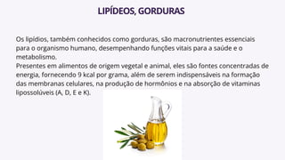 Os lipídios, também conhecidos como gorduras, são macronutrientes essenciais
para o organismo humano, desempenhando funções vitais para a saúde e o
metabolismo.
Presentes em alimentos de origem vegetal e animal, eles são fontes concentradas de
energia, fornecendo 9 kcal por grama, além de serem indispensáveis na formação
das membranas celulares, na produção de hormônios e na absorção de vitaminas
lipossolúveis (A, D, E e K).
LIPÍDEOS,GORDURAS
 