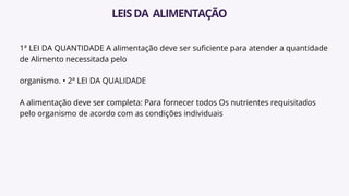 1ª LEI DA QUANTIDADE A alimentação deve ser suficiente para atender a quantidade
de Alimento necessitada pelo
organismo. • 2ª LEI DA QUALIDADE
A alimentação deve ser completa: Para fornecer todos Os nutrientes requisitados
pelo organismo de acordo com as condições individuais
LEISDA ALIMENTAÇÃO
 
