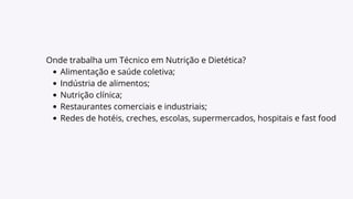 Onde trabalha um Técnico em Nutrição e Dietética?
Alimentação e saúde coletiva;
Indústria de alimentos;
Nutrição clínica;
Restaurantes comerciais e industriais;
Redes de hotéis, creches, escolas, supermercados, hospitais e fast food
 