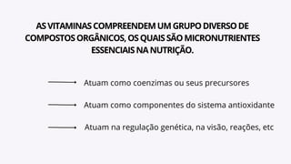 ASVITAMINASCOMPREENDEMUMGRUPODIVERSODE
COMPOSTOSORGÂNICOS,OSQUAISSÃOMICRONUTRIENTES
ESSENCIAISNANUTRIÇÃO.
Atuam como coenzimas ou seus precursores
Atuam como componentes do sistema antioxidante
Atuam na regulação genética, na visão, reações, etc
 