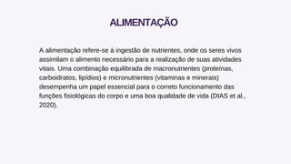 A alimentação refere-se à ingestão de nutrientes, onde os seres vivos
assimilam o alimento necessário para a realização de suas atividades
vitais. Uma combinação equilibrada de macronutrientes (proteínas,
carboidratos, lipídios) e micronutrientes (vitaminas e minerais)
desempenha um papel essencial para o correto funcionamento das
funções fisiológicas do corpo e uma boa qualidade de vida (DIAS et al.,
2020).
ALIMENTAÇÃO
 