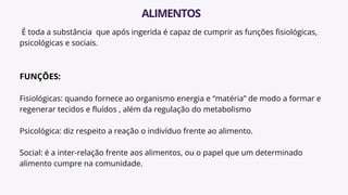 É toda a substância que após ingerida é capaz de cumprir as funções fisiológicas,
psicológicas e sociais.
FUNÇÕES:
Fisiológicas: quando fornece ao organismo energia e “matéria” de modo a formar e
regenerar tecidos e fluídos , além da regulação do metabolismo
Psicológica: diz respeito a reação o indivíduo frente ao alimento.
Social: é a inter-relação frente aos alimentos, ou o papel que um determinado
alimento cumpre na comunidade.
ALIMENTOS
 