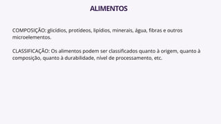 COMPOSIÇÃO: glicídios, protídeos, lipídios, minerais, água, fibras e outros
microelementos.
CLASSIFICAÇÃO: Os alimentos podem ser classificados quanto à origem, quanto à
composição, quanto à durabilidade, nível de processamento, etc.
ALIMENTOS
 