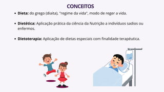 Dieta: do grego (diaita), "regime da vida", modo de reger a vida.
Dietética: Aplicação prática da ciência da Nutrição a indivíduos sadios ou
enfermos.
Dietoterapia: Aplicação de dietas especiais com finalidade terapéutica.
CONCEITOS
 