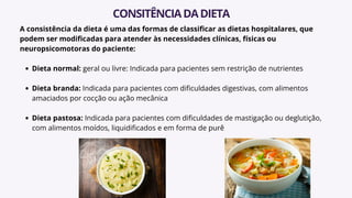 A consistência da dieta é uma das formas de classificar as dietas hospitalares, que
podem ser modificadas para atender às necessidades clínicas, físicas ou
neuropsicomotoras do paciente:
Dieta normal: geral ou livre: Indicada para pacientes sem restrição de nutrientes
Dieta branda: Indicada para pacientes com dificuldades digestivas, com alimentos
amaciados por cocção ou ação mecânica
Dieta pastosa: Indicada para pacientes com dificuldades de mastigação ou deglutição,
com alimentos moídos, liquidificados e em forma de purê
CONSITÊNCIADADIETA
 