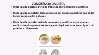 Dieta líquida-pastosa: Dieta de transição entre a líquida e a pastosa
Dieta líquida completa: Dieta composta por líquidos nutritivos que podem
incluir sucos, caldos e shakes
Dieta líquida restrita: Indicada para casos específicos, como exames
médicos ou pós-operatórios, com apenas líquidos claros, como água, chá,
gelatina e caldo coado
CONSITÊNCIADADIETA
 