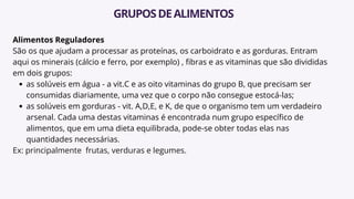 Alimentos Reguladores
São os que ajudam a processar as proteínas, os carboidrato e as gorduras. Entram
aqui os minerais (cálcio e ferro, por exemplo) , fibras e as vitaminas que são divididas
em dois grupos:
as solúveis em água - a vit.C e as oito vitaminas do grupo B, que precisam ser
consumidas diariamente, uma vez que o corpo não consegue estocá-las;
as solúveis em gorduras - vit. A,D,E, e K, de que o organismo tem um verdadeiro
arsenal. Cada uma destas vitaminas é encontrada num grupo específico de
alimentos, que em uma dieta equilibrada, pode-se obter todas elas nas
quantidades necessárias.
Ex: principalmente frutas, verduras e legumes.
GRUPOSDEALIMENTOS
 