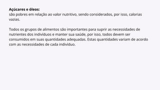 Açúcares e óleos:
são pobres em relação ao valor nutritivo, sendo considerados, por isso, calorias
vazias.
Todos os grupos de alimentos são importantes para suprir as necessidades de
nutrientes dos indivíduos e manter sua saúde, por isso, todos devem ser
consumidos em suas quantidades adequadas. Estas quantidades variam de acordo
com as necessidades de cada indivíduo.
 