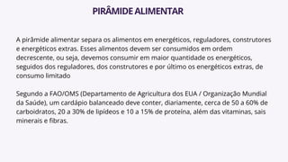 A pirâmide alimentar separa os alimentos em energéticos, reguladores, construtores
e energéticos extras. Esses alimentos devem ser consumidos em ordem
decrescente, ou seja, devemos consumir em maior quantidade os energéticos,
seguidos dos reguladores, dos construtores e por último os energéticos extras, de
consumo limitado
Segundo a FAO/OMS (Departamento de Agricultura dos EUA / Organização Mundial
da Saúde), um cardápio balanceado deve conter, diariamente, cerca de 50 a 60% de
carboidratos, 20 a 30% de lipídeos e 10 a 15% de proteína, além das vitaminas, sais
minerais e fibras.
PIRÂMIDEALIMENTAR
 
