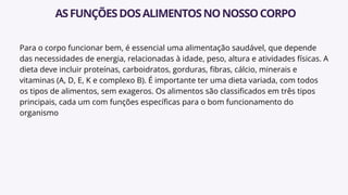 Para o corpo funcionar bem, é essencial uma alimentação saudável, que depende
das necessidades de energia, relacionadas à idade, peso, altura e atividades físicas. A
dieta deve incluir proteínas, carboidratos, gorduras, fibras, cálcio, minerais e
vitaminas (A, D, E, K e complexo B). É importante ter uma dieta variada, com todos
os tipos de alimentos, sem exageros. Os alimentos são classificados em três tipos
principais, cada um com funções específicas para o bom funcionamento do
organismo
ASFUNÇÕESDOSALIMENTOSNONOSSOCORPO
 
