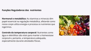 Funções Reguladoras dos nutrientes
Hormonal e metabólico: As vitaminas e minerais têm
papel essencial na regulação metabólica, afetando como
nosso corpo utiliza energia e processa os nutrientes que
ingerimos.
Controle da temperatura corporal: Nutrientes como
água e eletrólitos são vitais para manter a homeostase
corporal e, portanto, a temperatura adequada,
especialmente durante atividades físicas.
 