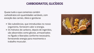 Quase tudo o que comemos contém
carboidratos em quantidades variáveis, com
exceção das carnes, óleos e gorduras
São substâncias, que introduzidas no nosso
organismo, fornecem calor e energia.
Os hidratos de carbono, depois de ingeridos,
são absorvidos como glicose, armazenados
no fígado e liberados conforme necessário,
fornecendo energia para movimento e
trabalho muscular.
CARBOIDRATOS,GLICÍDEOS
 