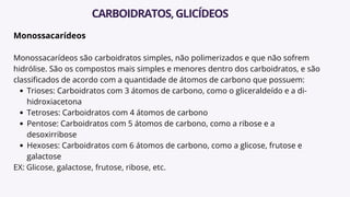 Monossacarídeos
Monossacarídeos são carboidratos simples, não polimerizados e que não sofrem
hidrólise. São os compostos mais simples e menores dentro dos carboidratos, e são
classificados de acordo com a quantidade de átomos de carbono que possuem:
Trioses: Carboidratos com 3 átomos de carbono, como o gliceraldeído e a di-
hidroxiacetona
Tetroses: Carboidratos com 4 átomos de carbono
Pentose: Carboidratos com 5 átomos de carbono, como a ribose e a
desoxirribose
Hexoses: Carboidratos com 6 átomos de carbono, como a glicose, frutose e
galactose
EX: Glicose, galactose, frutose, ribose, etc.
CARBOIDRATOS,GLICÍDEOS
 