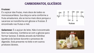 Frutose:
É o açúcar das frutas, mais doce de todos os
monossacarídeos. Sua doçura varia conforme a
fruta amadurece, ela se torna mais doce porque a
sacarose se transforma em glicose e frutose. É
encontrado nas frutas e mel.
Galactose: É o açúcar do leite. Não é encontrado
livre na natureza. Combina-se com a glicose para
formar lactose. É obtida através da hidrólise
(quebra) da lactose durante o processo de
digestão. Está presente no leite e em outros
produtos lácteos.
CARBOIDRATOS,GLICÍDEOS
 