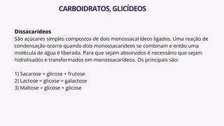 Dissacarídeos
São açúcares simples compostos de dois monossacarídeos ligados. Uma reação de
condensação ocorre quando dois monossacarídeos se combinam e então uma
molécula de água é liberada. Para que sejam absorvidos é necessário que sejam
hidrolisados e transformados em monossacarídeos. Os principais são:
1) Sacarose = glicose + frutose
2) Lactose = glicose + galactose
3) Maltose = glicose + glicose
CARBOIDRATOS,GLICÍDEOS
 