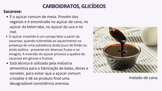 Sacarose:
É o açúcar comum de mesa. Provém dos
vegetais e é encontrado no açúcar de cana, no
açúcar da beterraba, no açúcar da uva e no
mel.
O açúcar invertido é um xarope feito a partir da
sacarose, quando submetida ao aquecimento na
presença de uma substância ácida (suco de limão ou
ácido acético - presente em diversas frutas e no
vinagre). A inversão do açúcar provoca a quebra da
sacarose em glicose e frutose.
Está técnica é utilizada pela indústria
alimentícia para a fabricação de balas, doces e
sorvetes, para evitar que a açúcar comum
cristalize e dê ao produto final uma
desagradável consistência arenosa.
CARBOIDRATOS,GLICÍDEOS
melado de cana
 