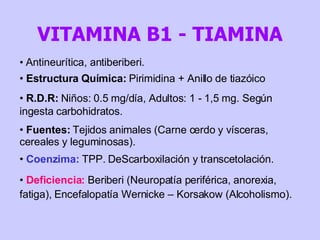 Antineurítica, antiberiberi. Estructura Química:  Pirimidina + Anillo de tiazóico R.D.R:  Niños: 0.5 mg/día, Adultos: 1 - 1,5 mg. Según ingesta carbohidratos. Fuentes:  Tejidos animales (Carne cerdo y vísceras, cereales y leguminosas). Coenzima:  TPP. DeScarboxilación y transcetolación. Deficiencia:  Beriberi (Neuropatía periférica, anorexia, fatiga), Encefalopatía Wernicke – Korsakow (Alcoholismo). VITAMINA B1 - TIAMINA 