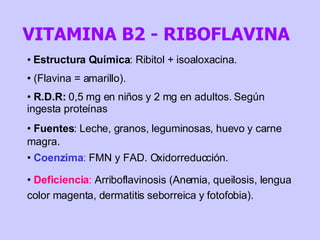 Estructura Química : Ribitol + isoaloxacina.  (Flavina = amarillo). R.D.R:  0,5 mg en niños y 2 mg en adultos. Según ingesta proteínas Fuentes : Leche, granos, leguminosas, huevo y carne magra. Coenzima :  FMN y FAD. Oxidorreducción.  Deficiencia :  Arriboflavinosis (Anemia, queilosis, lengua color magenta, dermatitis seborreica y fotofobia). VITAMINA B2 - RIBOFLAVINA 