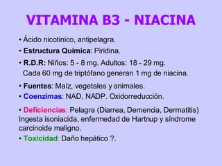 Ácido nicotinico, antipelagra. Estructura Química : Piridina. R.D.R:  Niños: 5 - 8 mg. Adultos: 18 - 29 mg.  Cada 60 mg de triptófano generan 1 mg de niacina. Fuentes : Maíz, vegetales y animales.  Coenzimas :  NAD, NADP. Oxidorreducción.  Deficiencias :  Pelagra (Diarrea, Demencia, Dermatitis) Ingesta isoniacida, enfermedad de Hartnup y síndrome carcinoide maligno. Toxicidad :  Daño hepático ?. VITAMINA B3 - NIACINA 