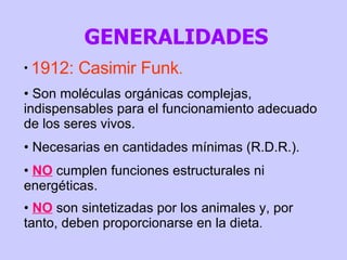 1912: Casimir Funk . Son moléculas orgánicas complejas, indispensables para el funcionamiento adecuado de los seres vivos. Necesarias en cantidades mínimas (R.D.R.). NO  cumplen funciones estructurales ni energéticas. NO  son sintetizadas por los animales y, por tanto, deben proporcionarse en la dieta .  GENERALIDADES 