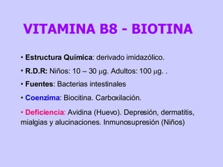 Estructura Química : derivado imidazólico. R.D.R:  Niños: 10 – 30   g. Adultos: 100   g. . Fuentes : Bacterias intestinales Coenzima : Biocitina. Carboxilación.  Deficiencia :  Avidina (Huevo). Depresión, dermatitis, mialgias y alucinaciones. Inmunosupresión (Niños) VITAMINA B8 - BIOTINA 