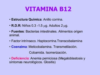Estructura Química : Anillo corrina. R.D.R:  Niños 0.3 -1.5   g. Adultos 2   g. Fuentes : Bacterias intestinales. Alimentos origen animal.  Factor intrínseco. Haptocorrina.Transcobalamina  Coenzima : Meticobalamina. Transmetilación. Cobamida. Isomerización.  Deficiencia :  Anemia perniciosa (Megaloblastosis y síntomas neurológicos. Glositis) VITAMINA B12  