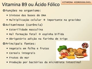 Vitamina B9 ou Ácido Fólico
Funções no organismo:
 Síntese das bases do DNA
 Multiplicação celular  importante na gravidez
Avitaminose (carência)
 Esterilidade masculina
 Mal formação fetal  espinha bífida
 Obrigatório adição na farinha de trigo
Principais fontes:
 Vegetais em folha e frutas
 Cereais integrais
 Frutos do mar
 Produção por bactérias da microbiota intestinal
VITAMINA HIDROSSOLÚVEL
 