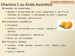 Vitamina C ou Ácido Ascórbico
 Funções no organismo:
 Mantém a integridade dos vasos sanguíneos e auxilia na
formação de colágeno  manutenção da pele e gengivas
 Previne infecções (discutível)
 Avitaminose (carência)
 Escorbuto
 Insônia e nervosismo em crianças; cansaço e apatia em
adultos
 Alterações gengivais e dentárias
 Dores nas articulações
 Principais fontes:
 Laranja, limão, goiaba, acerola, kiwi, tomate, caju,
morango...
 Couve e Repolho
VITAMINA HIDROSSOLÚVEL
 