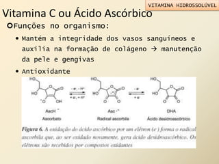 Vitamina C ou Ácido Ascórbico
Funções no organismo:
 Mantém a integridade dos vasos sanguíneos e
auxilia na formação de colágeno  manutenção
da pele e gengivas
 Antioxidante
VITAMINA HIDROSSOLÚVEL
 