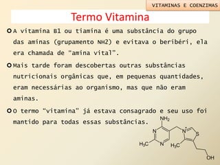 Termo Vitamina
 A vitamina B1 ou tiamina é uma substância do grupo
das aminas (grupamento NH2) e evitava o beribéri, ela
era chamada de “amina vital”.
 Mais tarde foram descobertas outras substâncias
nutricionais orgânicas que, em pequenas quantidades,
eram necessárias ao organismo, mas que não eram
aminas.
 O termo “vitamina” já estava consagrado e seu uso foi
mantido para todas essas substâncias.
VITAMINAS E COENZIMAS
 