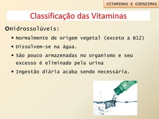 Classificação das Vitaminas
Hidrossolúveis:
 Normalmente de origem vegetal (exceto a B12)
 Dissolvem-se na água.
 São pouco armazenadas no organismo e seu
excesso é eliminado pela urina
 Ingestão diária acaba sendo necessária.
VITAMINAS E COENZIMAS
 