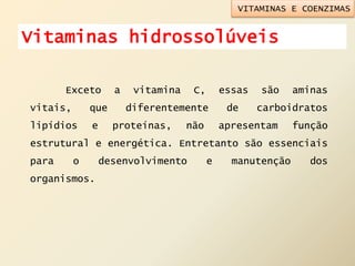 Exceto a vitamina C, essas são aminas
vitais, que diferentemente de carboidratos
lipídios e proteínas, não apresentam função
estrutural e energética. Entretanto são essenciais
para o desenvolvimento e manutenção dos
organismos.
VITAMINAS E COENZIMAS
Vitaminas hidrossolúveis
 