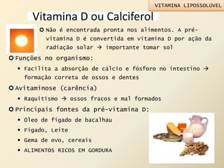 Vitamina D ou Calciferol
 Não é encontrada pronta nos alimentos. A pré-
vitamina D é convertida em vitamina D por ação da
radiação solar  importante tomar sol
 Funções no organismo:
 Facilita a absorção de cálcio e fósforo no intestino 
formação correta de ossos e dentes
 Avitaminose (carência)
 Raquitismo  ossos fracos e mal formados
 Principais fontes da pré-vitamina D:
 Óleo de fígado de bacalhau
 Fígado, Leite
 Gema de ovo, cereais
 ALIMENTOS RICOS EM GORDURA
VITAMINA LIPOSSOLÚVEL
 