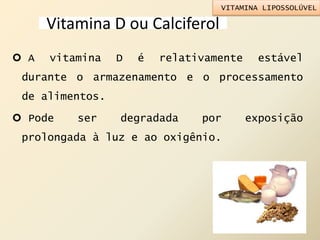 Vitamina D ou Calciferol
 A vitamina D é relativamente estável
durante o armazenamento e o processamento
de alimentos.
 Pode ser degradada por exposição
prolongada à luz e ao oxigênio.
VITAMINA LIPOSSOLÚVEL
 