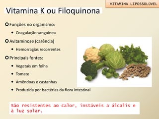 Vitamina K ou Filoquinona
Funções no organismo:
 Coagulação sanguínea
Avitaminose (carência)
 Hemorragias recorrentes
Principais fontes:
 Vegetais em folha
 Tomate
 Amêndoas e castanhas
 Produzida por bactérias da flora intestinal
VITAMINA LIPOSSOLÚVEL
São resistentes ao calor, instáveis a álcalis e
à luz solar.
 