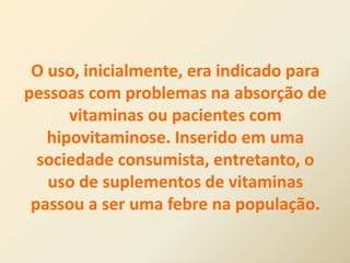 O uso, inicialmente, era indicado para
pessoas com problemas na absorção de
vitaminas ou pacientes com
hipovitaminose. Inserido em uma
sociedade consumista, entretanto, o
uso de suplementos de vitaminas
passou a ser uma febre na população.
 