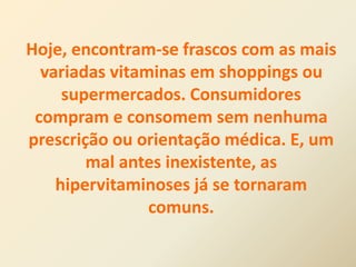 Hoje, encontram-se frascos com as mais
variadas vitaminas em shoppings ou
supermercados. Consumidores
compram e consomem sem nenhuma
prescrição ou orientação médica. E, um
mal antes inexistente, as
hipervitaminoses já se tornaram
comuns.
 