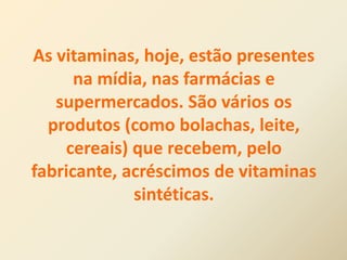 As vitaminas, hoje, estão presentes
na mídia, nas farmácias e
supermercados. São vários os
produtos (como bolachas, leite,
cereais) que recebem, pelo
fabricante, acréscimos de vitaminas
sintéticas.
 