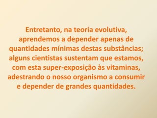 Entretanto, na teoria evolutiva,
aprendemos a depender apenas de
quantidades mínimas destas substâncias;
alguns cientistas sustentam que estamos,
com esta super-exposição às vitaminas,
adestrando o nosso organismo a consumir
e depender de grandes quantidades.
 