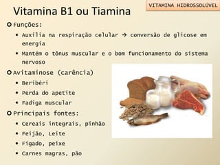 Vitamina B1 ou Tiamina
 Funções:
 Auxilia na respiração celular  conversão de glicose em
energia
 Mantém o tônus muscular e o bom funcionamento do sistema
nervoso
 Avitaminose (carência)
 Beribéri
 Perda do apetite
 Fadiga muscular
 Principais fontes:
 Cereais integrais, pinhão
 Feijão, Leite
 Fígado, peixe
 Carnes magras, pão
VITAMINA HIDROSSOLÚVEL
 