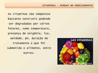 VITAMINAS - PERDAS NO PROCESAMENTO
As vitaminas são compostos
bastante sensíveis podendo
ser degradadas por vários
fatores, como temperatura,
presença de oxigênio, luz,
umidade, pH, duração do
tratamento a que foi
submetido o alimento, entre
outros.
 