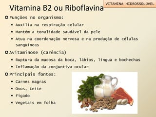 Vitamina B2 ou Riboflavina
 Funções no organismo:
 Auxilia na respiração celular
 Mantém a tonalidade saudável da pele
 Atua na coordenação nervosa e na produção de células
sanguíneas
 Avitaminose (carência)
 Ruptura da mucosa da boca, lábios, língua e bochechas
 Inflamação da conjuntiva ocular
 Principais fontes:
 Carnes magras
 Ovos, Leite
 Fígado
 Vegetais em folha
VITAMINA HIDROSSOLÚVEL
 
