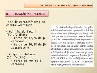 VITAMINAS - PERDAS NO PROCESSAMENTO
DESIDRATAÇÃO POR SECAGEM
Teor de carotenóides: em
estufa ventilada
 Farinha do bacuri
(60ºC/2 dias)
 Perda de 37,7% de β-
caroteno
 Perda de 36,5% de β-
zeacaroteno
 Polpa de abóbora
(50ºC/4,5 h)
 Perda de 70% de β-
caroteno
 
