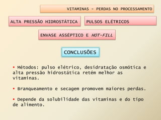 VITAMINAS - PERDAS NO PROCESSAMENTO
ALTA PRESSÃO HIDROSTÁTICA PULSOS ELÉTRICOS
ENVASE ASSÉPTICO E HOT-FILL
 Métodos: pulso elétrico, desidratação osmótica e
alta pressão hidrostática retém melhor as
vitaminas.
 Branqueamento e secagem promovem maiores perdas.
 Depende da solubilidade das vitaminas e do tipo
de alimento.
CONCLUSÕES
 