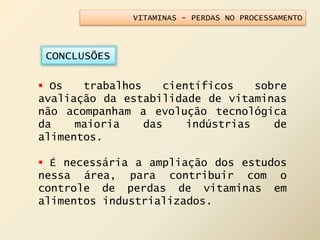 VITAMINAS - PERDAS NO PROCESSAMENTO
CONCLUSÕES
 Os trabalhos científicos sobre
avaliação da estabilidade de vitaminas
não acompanham a evolução tecnológica
da maioria das indústrias de
alimentos.
 É necessária a ampliação dos estudos
nessa área, para contribuir com o
controle de perdas de vitaminas em
alimentos industrializados.
 
