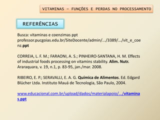 VITAMINAS – FUNÇÕES E PERDAS NO PROCESSAMENTO
REFERÊNCIAS
Busca: vitaminas e coenzimas ppt
professor.pucgoias.edu.br/SiteDocente/admin/.../3389/.../vit_e_coe
nz.ppt
CORREIA, L. F. M.; FARAONI, A. S.; PINHEIRO-SANTANA, H. M. Effects
of industrial foods processing on vitamins stability. Alim. Nutr.
Araraquara, v. 19, n.1, p. 83-95, jan./mar. 2008.
RIBEIRO, E. P.; SERAVALLI, E. A. G. Química de Alimentos. Ed. Edgard
Blücher Ltda. Instituto Mauá de Tecnologia, São Paulo, 2004.
www.educacional.com.br/upload/dados/materialapoio/.../vitamina
s.ppt
 