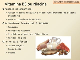 Vitamina B3 ou Niacina
 Funções no organismo:
 Mantém o tônus muscular e o bom funcionamento do sistema
digestório
 Atua na coordenação nervosa
 Avitaminose (carência)  PELAGRA
 Fraqueza
 Nervosismo extremo
 Distúrbios digestivos (diarréias)
 Feridas na pele
 Principais fontes:
 Carnes magras
 Ovos, Leite
 Fígado
VITAMINA HIDROSSOLÚVEL
 